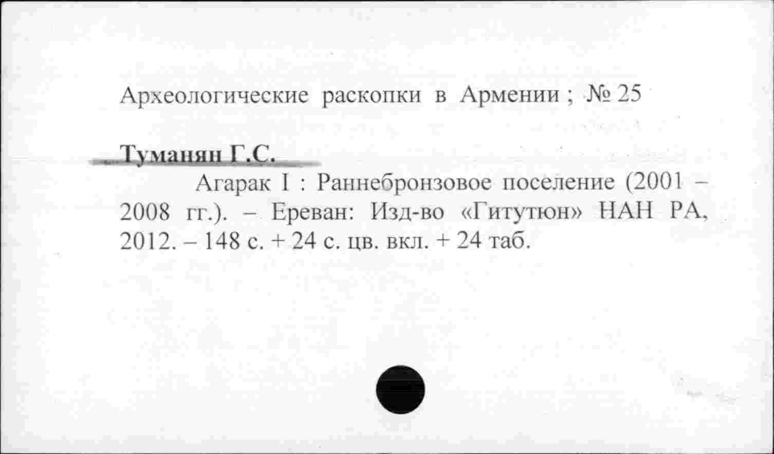 ﻿Археологические раскопки в Армении ; № 25
Јуманин I.Ç.
Агарак I : Раннебронзовое поселение (2001 -2008 гг.). - Ереван: Изд-во «Гитутюн» НАН РА. 2012. - 148 с. + 24 с. цв. вкл. + 24 таб.